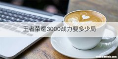 王者荣耀3000战力要多少局