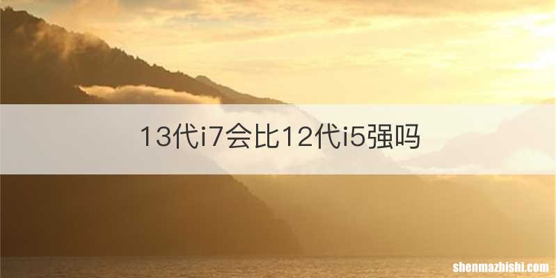 13代i7会比12代i5强吗