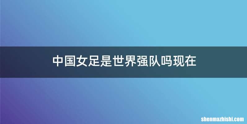 中国女足是世界强队吗现在