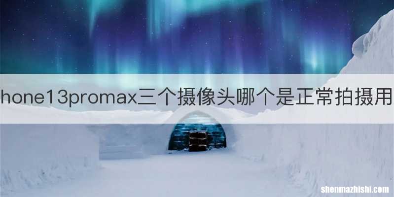 iphone13promax三个摄像头哪个是正常拍摄用的