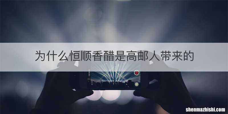 为什么恒顺香醋是高邮人带来的
