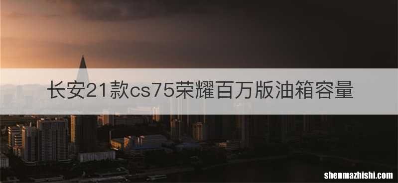 长安21款cs75荣耀百万版油箱容量