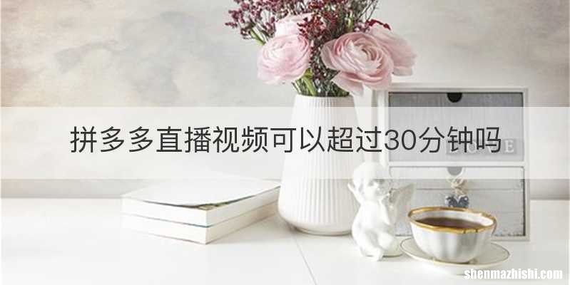 拼多多直播视频可以超过30分钟吗