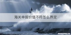 海关申报价值不符怎么界定
