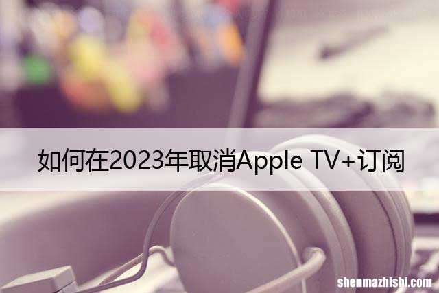 如何在2023年取消Apple TV+订阅