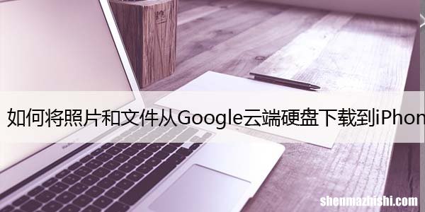 如何将照片和文件从Google云端硬盘下载到iPhone