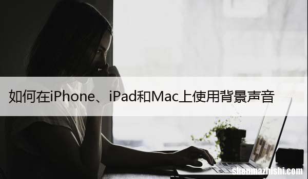 如何在iPhone、iPad和Mac上使用背景声音
