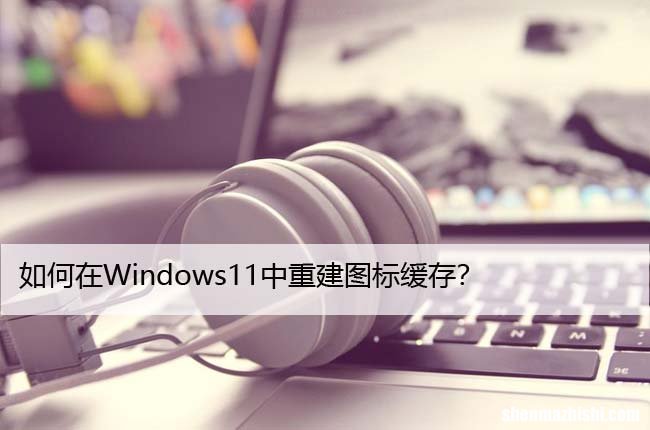 如何在Windows11中重建图标缓存？详细教程