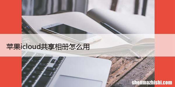 iCloud共享照片库的方法 苹果icloud共享相册怎么用
