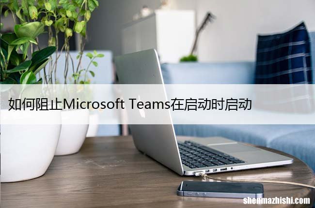 如何阻止Microsoft Teams在启动时启动，关闭开机自启