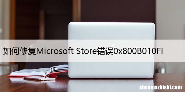 如何修复Microsoft Store错误0x800B010FI