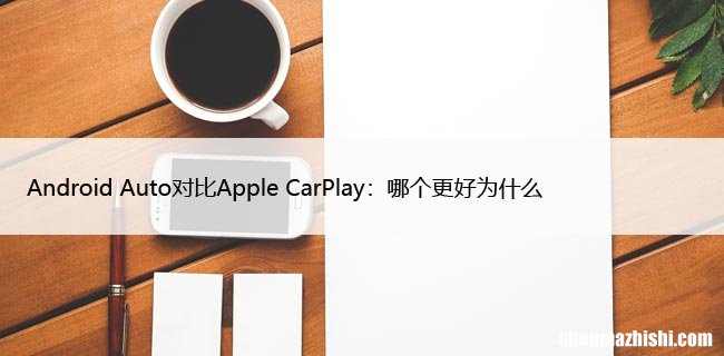 Android Auto对比Apple CarPlay：哪个更好为什么