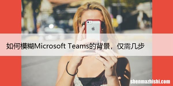 如何模糊Microsoft Teams的背景，仅需几步