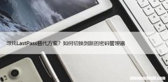 寻找LastPass替代方案？如何切换到新的密码管理器
