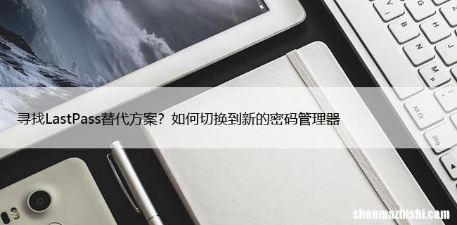 寻找LastPass替代方案？如何切换到新的密码管理器