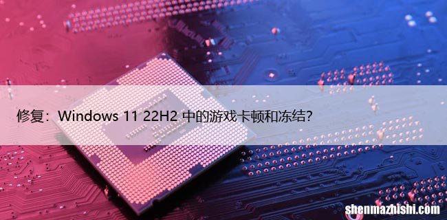 修复：Windows 11 22H2 中的游戏卡顿和冻结？