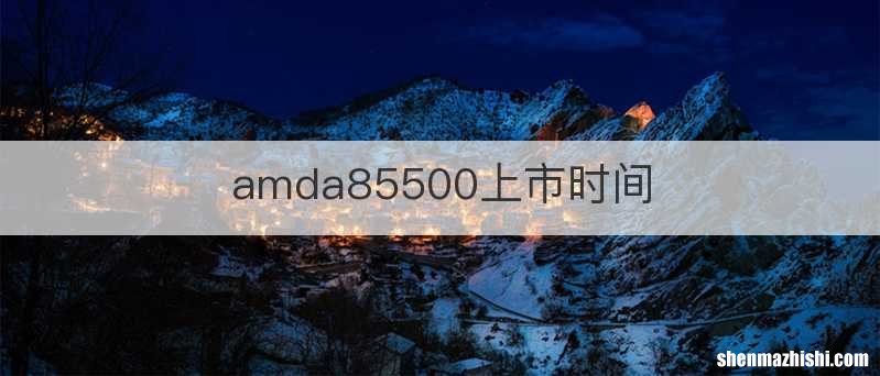 amda85500上市时间