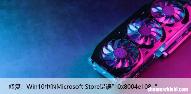 修复：Win10中的Microsoft Store错误”0x8004e108“