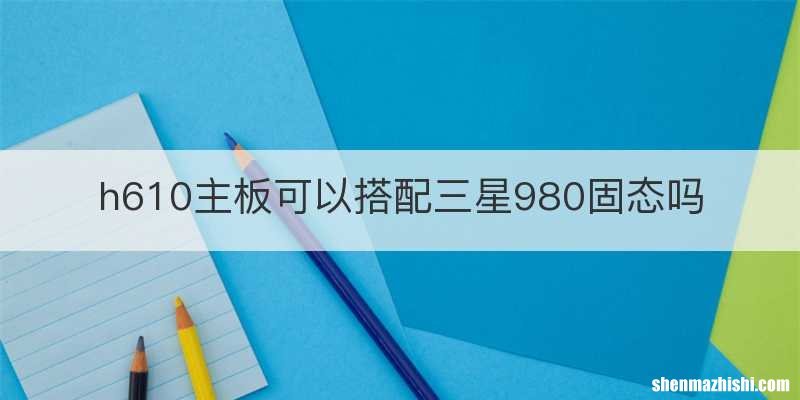h610主板可以搭配三星980固态吗