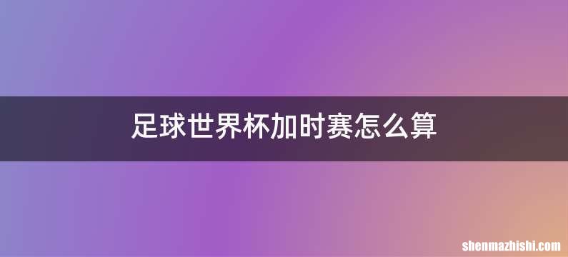 足球世界杯加时赛怎么算