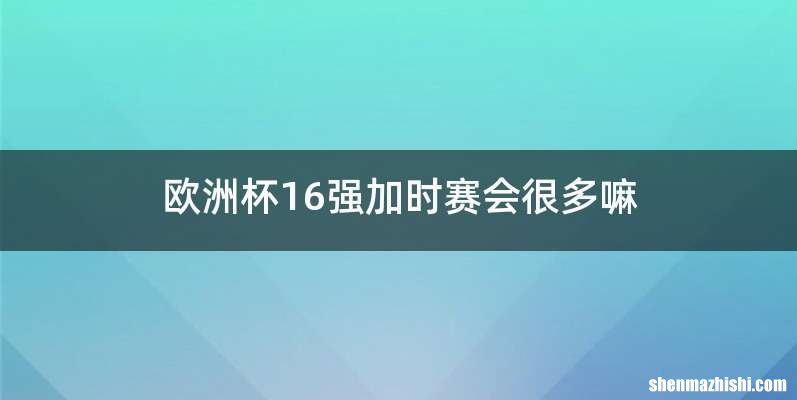 欧洲杯16强加时赛会很多嘛