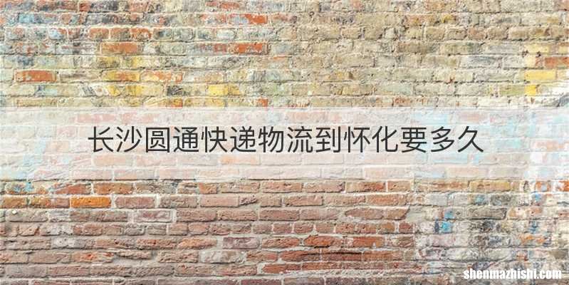 长沙圆通快递物流到怀化要多久
