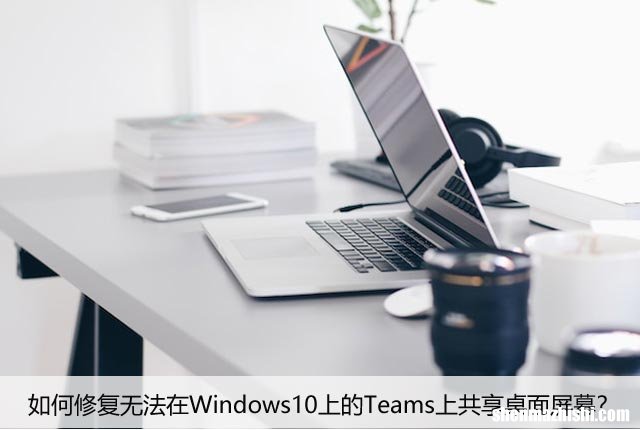 如何修复无法在Windows10上的Teams上共享桌面屏幕？