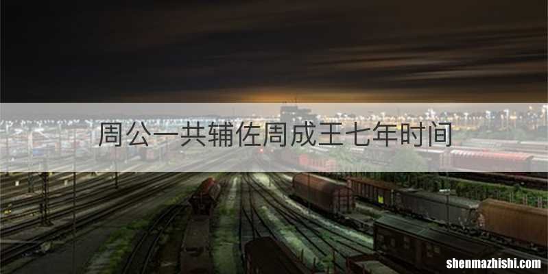 周公一共辅佐周成王七年时间