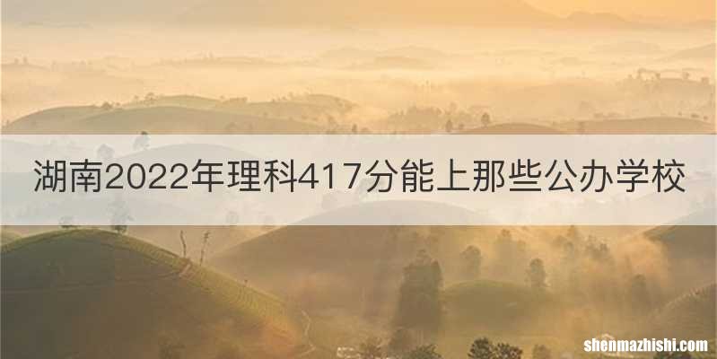 湖南2022年理科417分能上那些公办学校