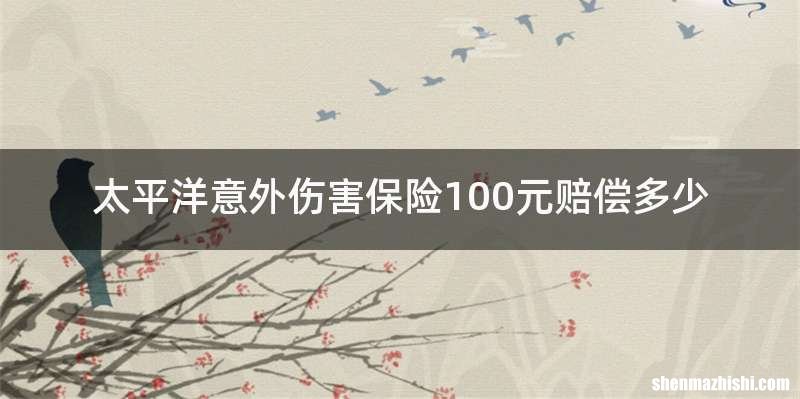 太平洋意外伤害保险100元赔偿多少