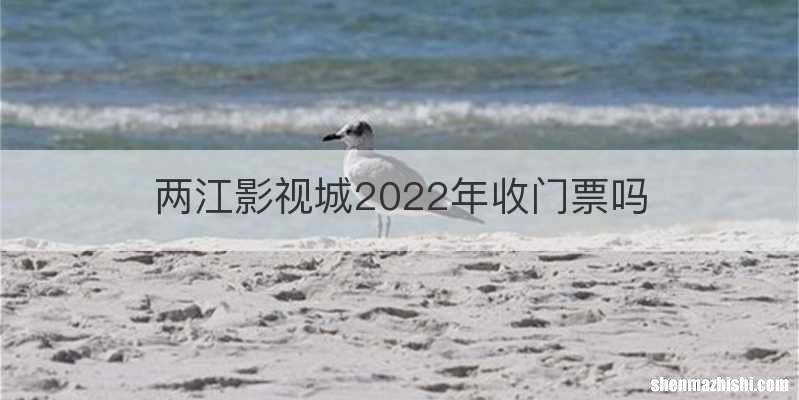 两江影视城2022年收门票吗