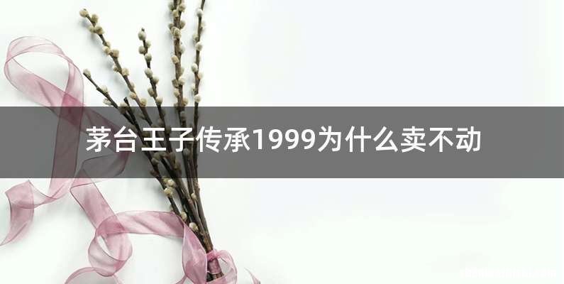 茅台王子传承1999为什么卖不动
