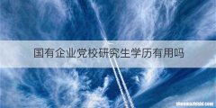 国有企业党校研究生学历有用吗