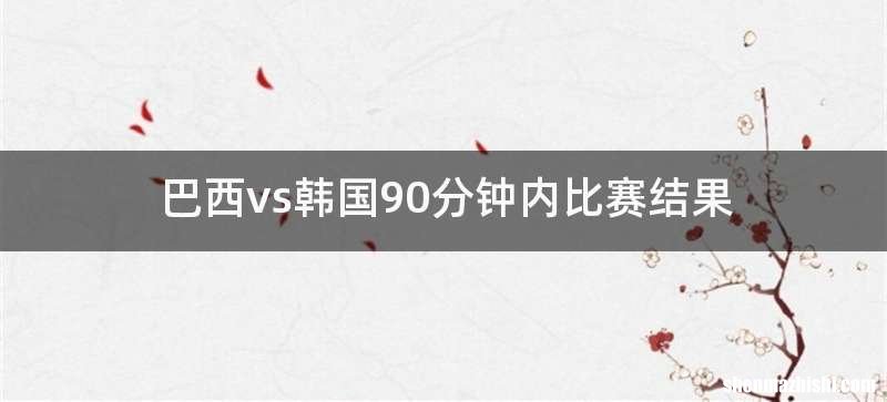 巴西vs韩国90分钟内比赛结果