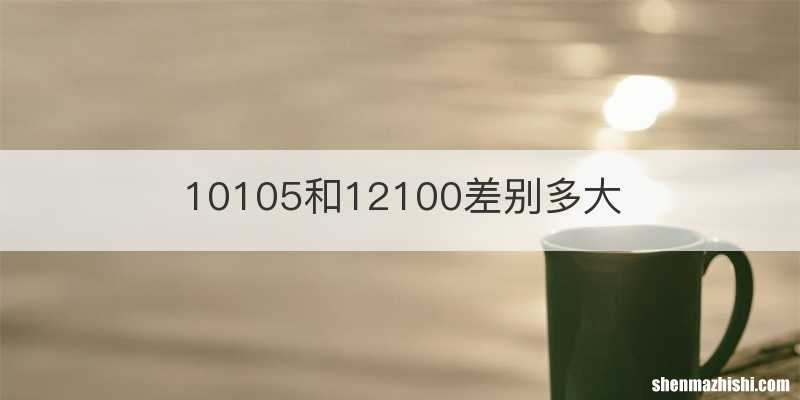 10105和12100差别多大