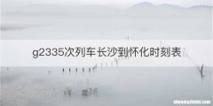 g2335次列车长沙到怀化时刻表