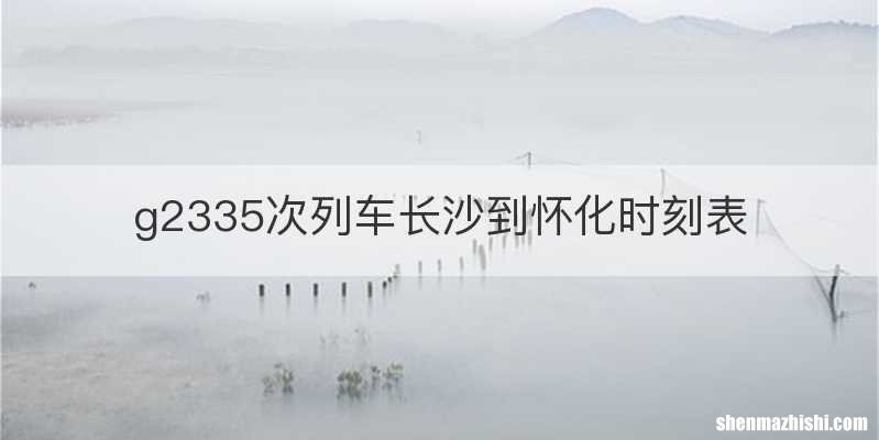 g2335次列车长沙到怀化时刻表