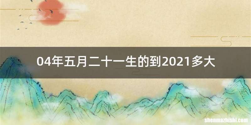 04年五月二十一生的到2021多大