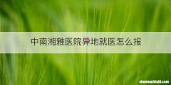 中南湘雅医院异地就医怎么报