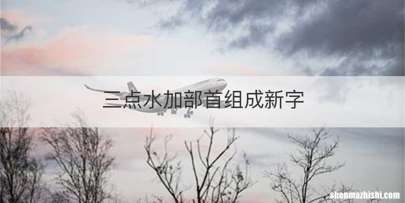 三点水加部首组成新字