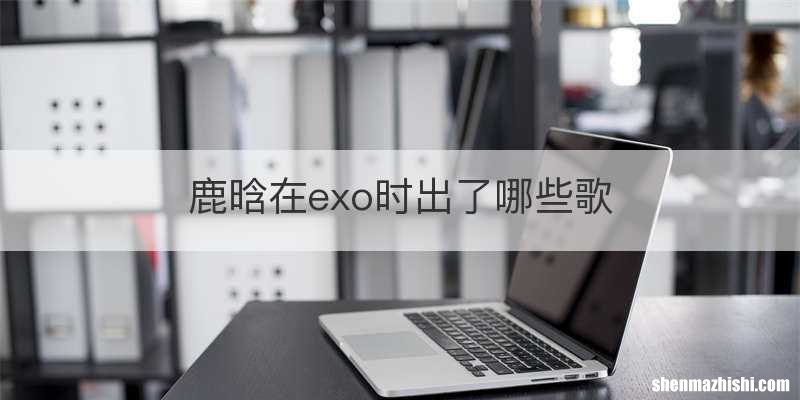 鹿晗在exo时出了哪些歌