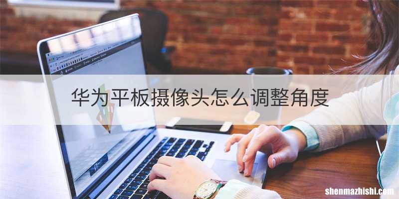 华为平板摄像头怎么调整角度