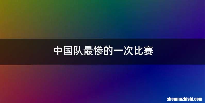 中国队最惨的一次比赛
