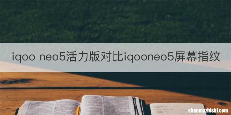 iqoo neo5活力版对比iqooneo5屏幕指纹