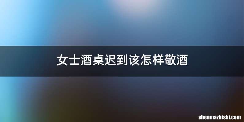 女士酒桌迟到该怎样敬酒