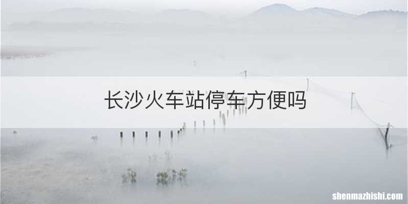 长沙火车站停车方便吗