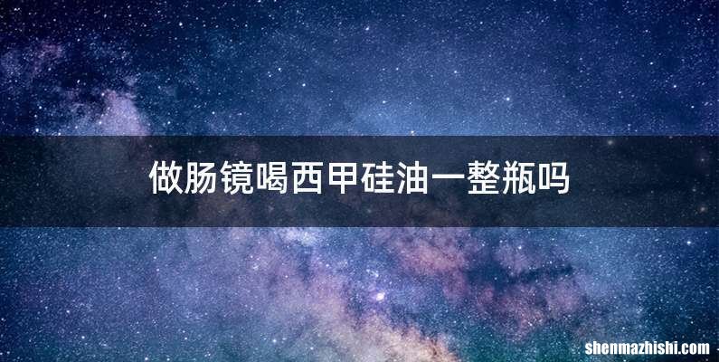 做肠镜喝西甲硅油一整瓶吗
