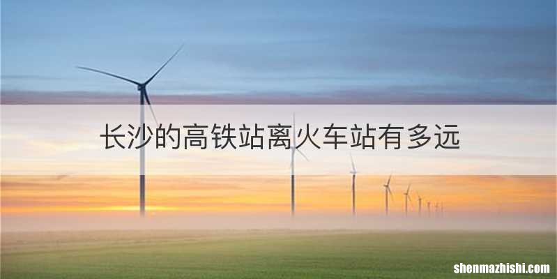 长沙的高铁站离火车站有多远