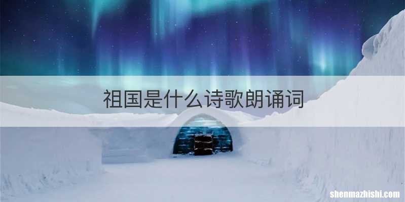 祖国是什么诗歌朗诵词