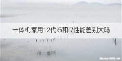 一体机家用12代i5和i7性能差别大吗